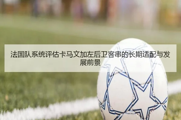 法国队系统评估卡马文加左后卫客串的长期适配与发展前景